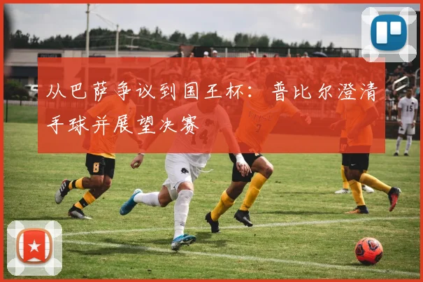 从巴萨争议到国王杯：普比尔澄清手球并展望决赛