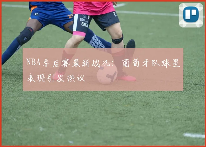 NBA季后赛最新战况:葡萄牙队球星表现引发热议
