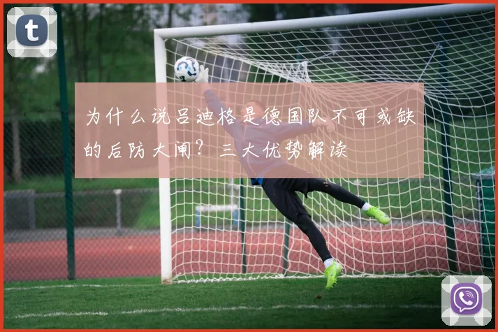 为什么说吕迪格是德国队不可或缺的后防大闸？三大优势解读