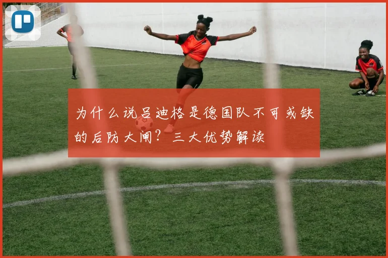 为什么说吕迪格是德国队不可或缺的后防大闸?三大优势解读