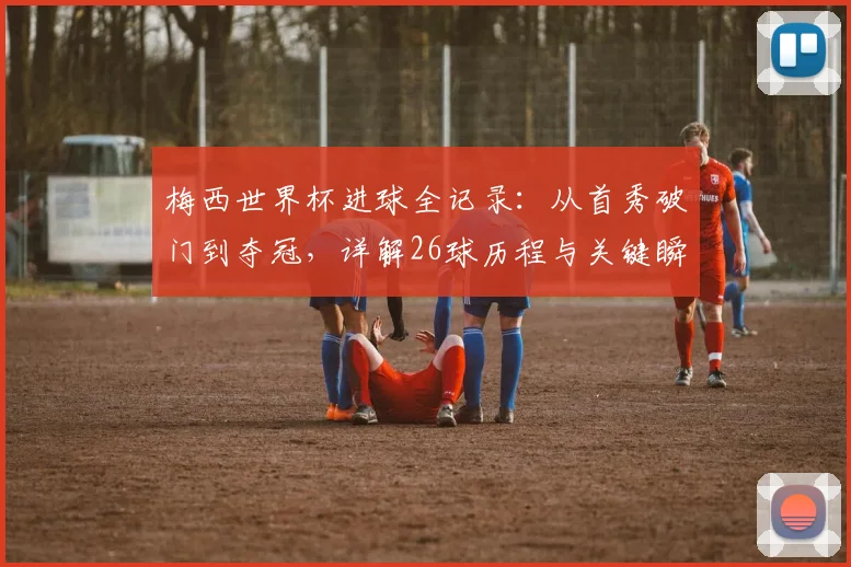 梅西世界杯进球全记录：从首秀破门到夺冠，详解26球历程与关键瞬间