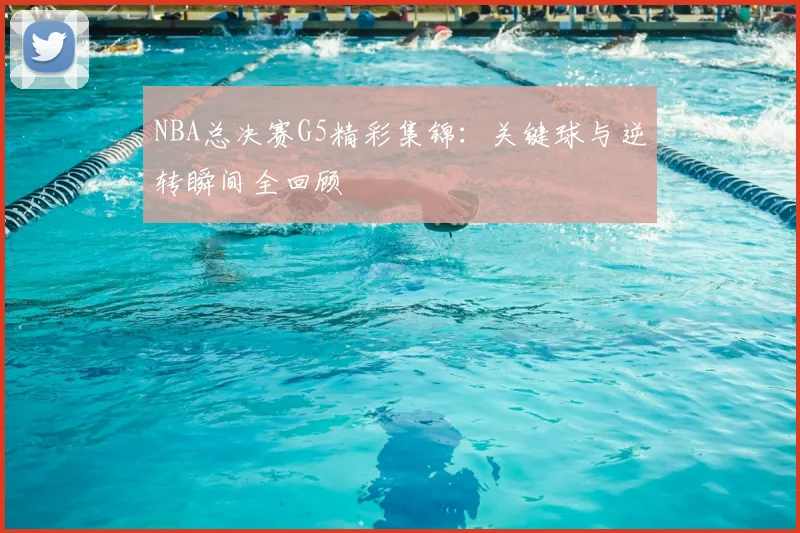 NBA总决赛G5精彩集锦：关键球与逆转瞬间全回顾