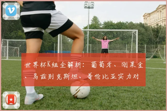 世界杯K组全解析:葡萄牙、刚果金、乌兹别克斯坦、哥伦比亚实力对比