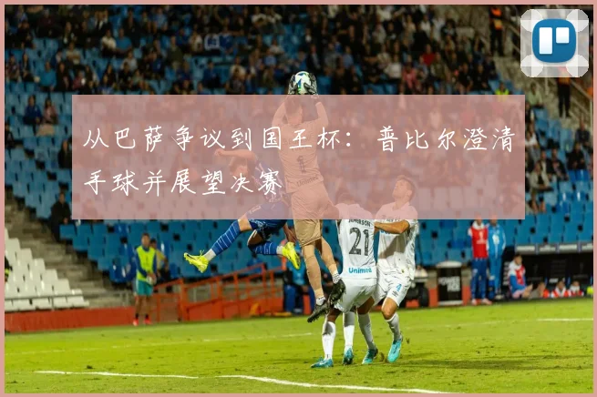 从巴萨争议到国王杯：普比尔澄清手球并展望决赛