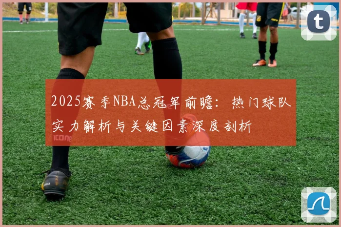 2025赛季NBA总冠军前瞻：热门球队实力解析与关键因素深度剖析